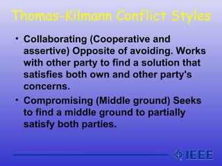 Thomas-Kilmann Conflict Styles
• Collaborating (Cooperative and
assertive) Opposite of avoiding. Works
with other party to find a solution that
satisfies both own and other party's
concerns.
• Compromising (Middle ground) Seeks
to find a middle ground to partially
satisfy both parties.
 