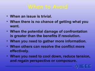 When to Avoid
• When an issue is trivial.
• When there is no chance of getting what you
want.
• When the potential damage of confrontation
is greater than the benefits if resolution.
• When you need to gather more information.
• When others can resolve the conflict more
effectively.
• When you need to cool down, reduce tension,
and regain perspective or composure.
 