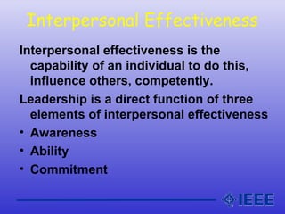 Interpersonal Effectiveness
Interpersonal effectiveness is the
capability of an individual to do this,
influence others, competently.
Leadership is a direct function of three
elements of interpersonal effectiveness
• Awareness
• Ability
• Commitment
 
