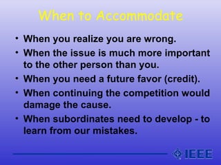 When to Accommodate
• When you realize you are wrong.
• When the issue is much more important
to the other person than you.
• When you need a future favor (credit).
• When continuing the competition would
damage the cause.
• When subordinates need to develop - to
learn from our mistakes.
 