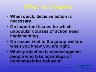 When to Compete
• When quick, decisive action is
necessary.
• On important issues for which
unpopular courses of action need
implementing.
• On issues vital to the group welfare,
when you know you are right.
• When protection is needed against
people who take advantage of
noncompetitive behavior.
 