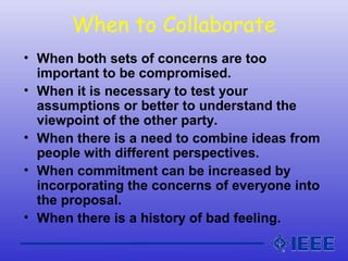 When to Collaborate
• When both sets of concerns are too
important to be compromised.
• When it is necessary to test your
assumptions or better to understand the
viewpoint of the other party.
• When there is a need to combine ideas from
people with different perspectives.
• When commitment can be increased by
incorporating the concerns of everyone into
the proposal.
• When there is a history of bad feeling.
 