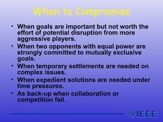 When to Compromise
• When goals are important but not worth the
effort of potential disruption from more
aggressive players.
• When two opponents with equal power are
strongly committed to mutually exclusive
goals.
• When temporary settlements are needed on
complex issues.
• When expedient solutions are needed under
time pressures.
• As back-up when collaboration or
competition fail.
 