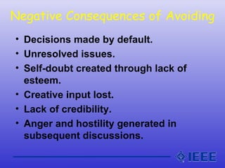 Negative Consequences of Avoiding
• Decisions made by default.
• Unresolved issues.
• Self-doubt created through lack of
esteem.
• Creative input lost.
• Lack of credibility.
• Anger and hostility generated in
subsequent discussions.
 