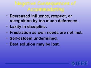 Negative Consequences of
Accommodating
• Decreased influence, respect, or
recognition by too much deference.
• Laxity in discipline.
• Frustration as own needs are not met.
• Self-esteem undermined.
• Best solution may be lost.
 
