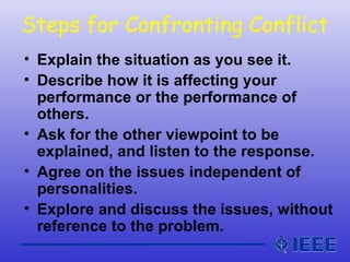 Steps for Confronting Conflict
• Explain the situation as you see it.
• Describe how it is affecting your
performance or the performance of
others.
• Ask for the other viewpoint to be
explained, and listen to the response.
• Agree on the issues independent of
personalities.
• Explore and discuss the issues, without
reference to the problem.
 