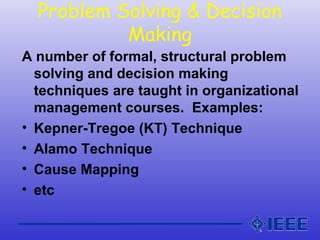 Problem Solving & Decision
Making
A number of formal, structural problem
solving and decision making
techniques are taught in organizational
management courses. Examples:
• Kepner-Tregoe (KT) Technique
• Alamo Technique
• Cause Mapping
• etc
 