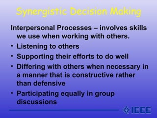 Synergistic Decision Making
Interpersonal Processes – involves skills
we use when working with others.
• Listening to others
• Supporting their efforts to do well
• Differing with others when necessary in
a manner that is constructive rather
than defensive
• Participating equally in group
discussions
 