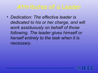 Attributes of a Leader
• Dedication: The effective leader is
dedicated to his or her charge, and will
work assiduously on behalf of those
following. The leader gives himself or
herself entirely to the task when it is
necessary.
 