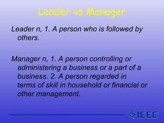 Leader vs Manager
Leader n, 1. A person who is followed by
others.
Manager n, 1. A person controlling or
administering a business or a part of a
business. 2. A person regarded in
terms of skill in household or financial or
other management.
 