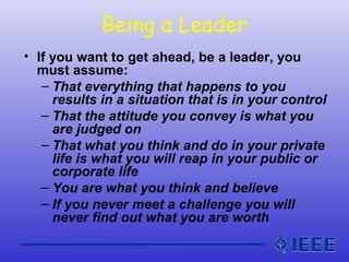 Being a Leader
• If you want to get ahead, be a leader, you
must assume:
– That everything that happens to you
results in a situation that is in your control
– That the attitude you convey is what you
are judged on
– That what you think and do in your private
life is what you will reap in your public or
corporate life
– You are what you think and believe
– If you never meet a challenge you will
never find out what you are worth
 