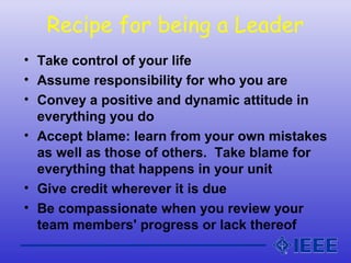 Recipe for being a Leader
• Take control of your life
• Assume responsibility for who you are
• Convey a positive and dynamic attitude in
everything you do
• Accept blame: learn from your own mistakes
as well as those of others. Take blame for
everything that happens in your unit
• Give credit wherever it is due
• Be compassionate when you review your
team members' progress or lack thereof
 