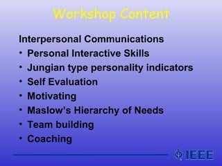 Workshop Content
Interpersonal Communications
• Personal Interactive Skills
• Jungian type personality indicators
• Self Evaluation
• Motivating
• Maslow’s Hierarchy of Needs
• Team building
• Coaching
 