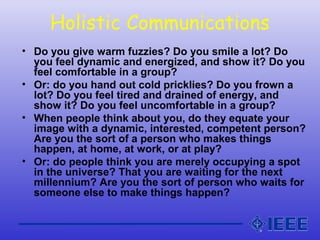Holistic Communications
• Do you give warm fuzzies? Do you smile a lot? Do
you feel dynamic and energized, and show it? Do you
feel comfortable in a group?
• Or: do you hand out cold pricklies? Do you frown a
lot? Do you feel tired and drained of energy, and
show it? Do you feel uncomfortable in a group?
• When people think about you, do they equate your
image with a dynamic, interested, competent person?
Are you the sort of a person who makes things
happen, at home, at work, or at play?
• Or: do people think you are merely occupying a spot
in the universe? That you are waiting for the next
millennium? Are you the sort of person who waits for
someone else to make things happen?
 