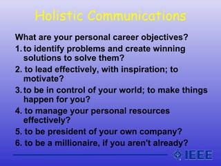 Holistic Communications
What are your personal career objectives?
1.to identify problems and create winning
solutions to solve them?
2. to lead effectively, with inspiration; to
motivate?
3.to be in control of your world; to make things
happen for you?
4. to manage your personal resources
effectively?
5. to be president of your own company?
6. to be a millionaire, if you aren't already?
 