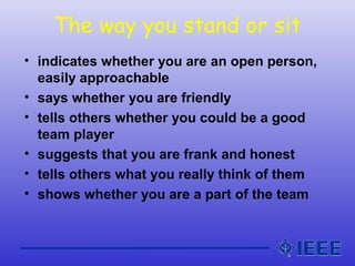 The way you stand or sit
• indicates whether you are an open person,
easily approachable
• says whether you are friendly
• tells others whether you could be a good
team player
• suggests that you are frank and honest
• tells others what you really think of them
• shows whether you are a part of the team
 