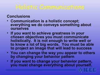 Holistic Communications
Conclusions
• Communication is a holistic concept;
everything we do conveys something about
ourselves
• If you want to achieve greatness in your
chosen objectives you must communicate
holistically. It is not enough to write well or
to know a lot of big words. You must be able
to project an image that will lead to success
• You can change the way you appear to others
by changing your behavior pattern
• If you want to change your behavior pattern,
you must change everything about yourself.
 