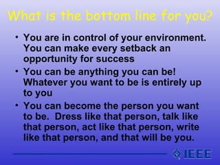 What is the bottom line for you?
• You are in control of your environment.
You can make every setback an
opportunity for success
• You can be anything you can be!
Whatever you want to be is entirely up
to you
• You can become the person you want
to be. Dress like that person, talk like
that person, act like that person, write
like that person, and that will be you.
 