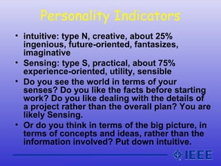 Personality Indicators
• intuitive: type N, creative, about 25%
ingenious, future-oriented, fantasizes,
imaginative
• Sensing: type S, practical, about 75%
experience-oriented, utility, sensible
• Do you see the world in terms of your
senses? Do you like the facts before starting
work? Do you like dealing with the details of
a project rather than the overall plan? You are
likely Sensing.
• Or do you think in terms of the big picture, in
terms of concepts and ideas, rather than the
information involved? Put down intuitive.
 