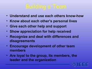 Building a Team
• Understand and use each others know-how
• Know about each other’s personal lives
• Give each other help and support
• Show appreciation for help received
• Recognize and deal with differences and
disagreements
• Encourage development of other team
members
• Are loyal to the group, its members, the
leader and the organization
 