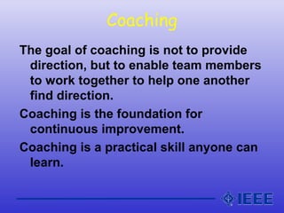 Coaching
The goal of coaching is not to provide
direction, but to enable team members
to work together to help one another
find direction.
Coaching is the foundation for
continuous improvement.
Coaching is a practical skill anyone can
learn.
 