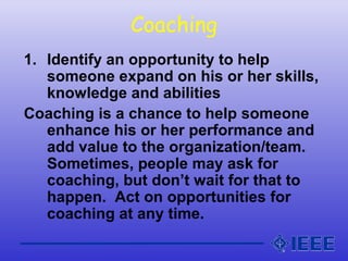 Coaching
1. Identify an opportunity to help
someone expand on his or her skills,
knowledge and abilities
Coaching is a chance to help someone
enhance his or her performance and
add value to the organization/team.
Sometimes, people may ask for
coaching, but don’t wait for that to
happen. Act on opportunities for
coaching at any time.
 