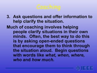 Coaching
3. Ask questions and offer information to
help clarify the situation.
Much of coaching involves helping
people clarify situations in their own
minds. Often, the best way to do this
is by asking open-ended questions
that encourage them to think through
the situation aloud. Begin questions
with words like what, when, where,
who and how much.
 