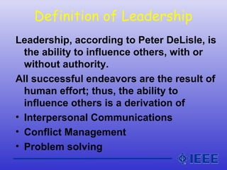 Definition of Leadership
Leadership, according to Peter DeLisle, is
the ability to influence others, with or
without authority.
All successful endeavors are the result of
human effort; thus, the ability to
influence others is a derivation of
• Interpersonal Communications
• Conflict Management
• Problem solving
 
