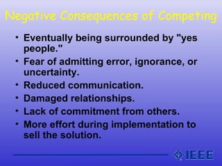 Negative Consequences of Competing
• Eventually being surrounded by "yes
people."
• Fear of admitting error, ignorance, or
uncertainty.
• Reduced communication.
• Damaged relationships.
• Lack of commitment from others.
• More effort during implementation to
sell the solution.
 