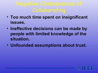 Negative Consequences of
Collaborating
• Too much time spent on insignificant
issues.
• Ineffective decisions can be made by
people with limited knowledge of the
situation.
• Unfounded assumptions about trust.
 