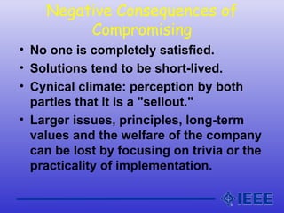 Negative Consequences of
Compromising
• No one is completely satisfied.
• Solutions tend to be short-lived.
• Cynical climate: perception by both
parties that it is a "sellout."
• Larger issues, principles, long-term
values and the welfare of the company
can be lost by focusing on trivia or the
practicality of implementation.
 