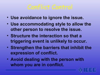 Conflict Control
• Use avoidance to ignore the issue.
• Use accommodating style to allow the
other person to resolve the issue.
• Structure the interaction so that a
triggering event is unlikely to occur.
• Strengthen the barriers that inhibit the
expression of conflict.
• Avoid dealing with the person with
whom you are in conflict.
 