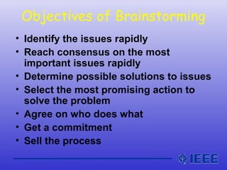Objectives of Brainstorming
• Identify the issues rapidly
• Reach consensus on the most
important issues rapidly
• Determine possible solutions to issues
• Select the most promising action to
solve the problem
• Agree on who does what
• Get a commitment
• Sell the process
 
