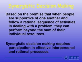 Synergistic Decision Making
Based on the premise that when people
are supportive of one another and
follow a rational sequence of activities
in dealing with a problem, they can
perform beyond the sum of their
individual resources.
Synergistic decision making requires
participation in effective interpersonal
and rational processes.
 