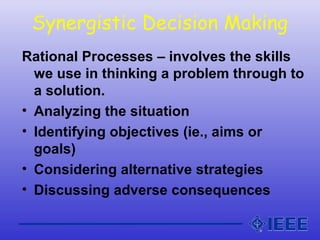 Synergistic Decision Making
Rational Processes – involves the skills
we use in thinking a problem through to
a solution.
• Analyzing the situation
• Identifying objectives (ie., aims or
goals)
• Considering alternative strategies
• Discussing adverse consequences
 