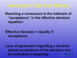 Synergistic Decision Making
Reaching a consensus is the hallmark of
“acceptance” in the effective decision
equation:
Effective Decision = Quality X
Acceptance
Lack of agreement regarding a decision
places acceptance of the decision and
its execution in jeopardy.
 