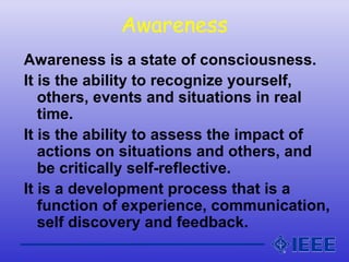 Awareness
Awareness is a state of consciousness.
It is the ability to recognize yourself,
others, events and situations in real
time.
It is the ability to assess the impact of
actions on situations and others, and
be critically self-reflective.
It is a development process that is a
function of experience, communication,
self discovery and feedback.
 