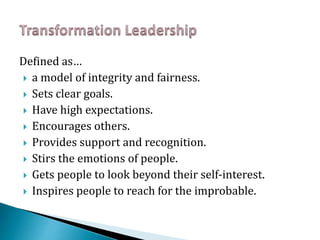 Defined as…
 a model of integrity and fairness.
 Sets clear goals.
 Have high expectations.
 Encourages others.
 Provides support and recognition.
 Stirs the emotions of people.
 Gets people to look beyond their self-interest.
 Inspires people to reach for the improbable.
 