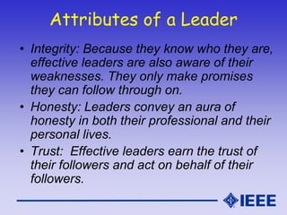 Attributes of a Leader
• Integrity: Because they know who they are,
effective leaders are also aware of their
weaknesses. They only make promises
they can follow through on.
• Honesty: Leaders convey an aura of
honesty in both their professional and their
personal lives.
• Trust: Effective leaders earn the trust of
their followers and act on behalf of their
followers.
 
