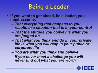 Being a Leader
• If you want to get ahead, be a leader, you
must assume:
– That everything that happens to you
results in a situation that is in your control
– That the attitude you convey is what you
are judged on
– That what you think and do in your private
life is what you will reap in your public or
corporate life
– You are what you think and believe
– If you never meet a challenge you will
never find out what you are worth
 