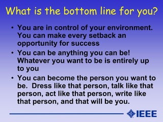 What is the bottom line for you?
• You are in control of your environment.
You can make every setback an
opportunity for success
• You can be anything you can be!
Whatever you want to be is entirely up
to you
• You can become the person you want to
be. Dress like that person, talk like that
person, act like that person, write like
that person, and that will be you.
 