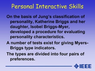 Personal Interactive Skills
On the basis of Jung’s classification of
personality, Katherine Briggs and her
daughter, Isobel Briggs-Myer,
developed a procedure for evaluating
personality characteristics.
A number of tests exist for giving Myers-
Briggs type indicators.
The types are divided into four pairs of
preferences.
 