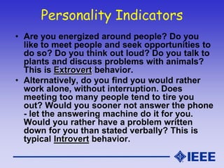 Personality Indicators
• Are you energized around people? Do you
like to meet people and seek opportunities to
do so? Do you think out loud? Do you talk to
plants and discuss problems with animals?
This is Extrovert behavior.
• Alternatively, do you find you would rather
work alone, without interruption. Does
meeting too many people tend to tire you
out? Would you sooner not answer the phone
- let the answering machine do it for you.
Would you rather have a problem written
down for you than stated verbally? This is
typical Introvert behavior.
 
