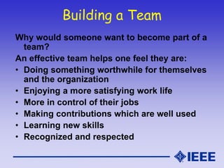 Building a Team
Why would someone want to become part of a
team?
An effective team helps one feel they are:
• Doing something worthwhile for themselves
and the organization
• Enjoying a more satisfying work life
• More in control of their jobs
• Making contributions which are well used
• Learning new skills
• Recognized and respected
 