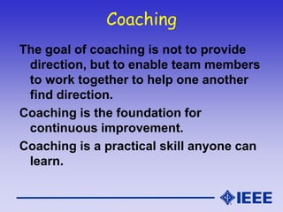 Coaching
The goal of coaching is not to provide
direction, but to enable team members
to work together to help one another
find direction.
Coaching is the foundation for
continuous improvement.
Coaching is a practical skill anyone can
learn.
 