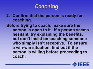 Coaching
2. Confirm that the person is ready for
coaching.
Before trying to coach, make sure the
person is open to it. If a person seems
hesitant, try explaining the benefits,
but don’t insist on coaching someone
who simply isn’t receptive. To ensure
a win-win situation, find out if the
person is willing before proceeding to
coach.
 