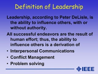 Definition of Leadership
Leadership, according to Peter DeLisle, is
the ability to influence others, with or
without authority.
All successful endeavors are the result of
human effort; thus, the ability to
influence others is a derivation of
• Interpersonal Communications
• Conflict Management
• Problem solving
 