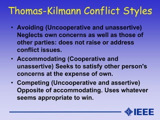 Thomas-Kilmann Conflict Styles
• Avoiding (Uncooperative and unassertive)
Neglects own concerns as well as those of
other parties: does not raise or address
conflict issues.
• Accommodating (Cooperative and
unassertive) Seeks to satisfy other person's
concerns at the expense of own.
• Competing (Uncooperative and assertive)
Opposite of accommodating. Uses whatever
seems appropriate to win.
 