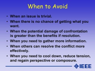 When to Avoid
• When an issue is trivial.
• When there is no chance of getting what you
want.
• When the potential damage of confrontation
is greater than the benefits if resolution.
• When you need to gather more information.
• When others can resolve the conflict more
effectively.
• When you need to cool down, reduce tension,
and regain perspective or composure.
 