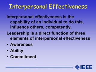 Interpersonal Effectiveness
Interpersonal effectiveness is the
capability of an individual to do this,
influence others, competently.
Leadership is a direct function of three
elements of interpersonal effectiveness
• Awareness
• Ability
• Commitment
 